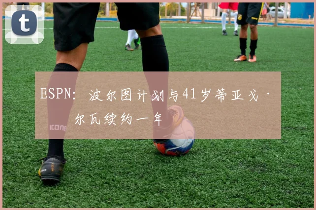 ESPN：波尔图计划与41岁蒂亚戈·席尔瓦续约一年
