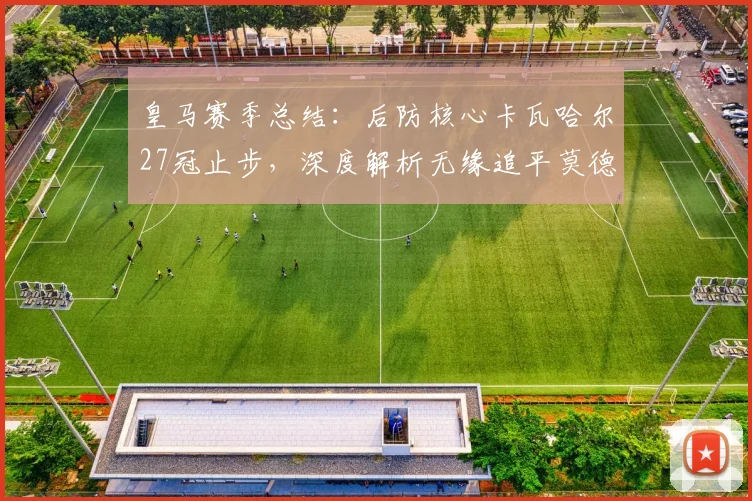 皇马赛季总结:后防核心卡瓦哈尔27冠止步,深度解析无缘追平莫德里奇纪录的背后原因