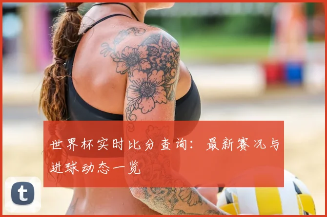 世界杯实时比分查询:最新赛况与进球动态一览