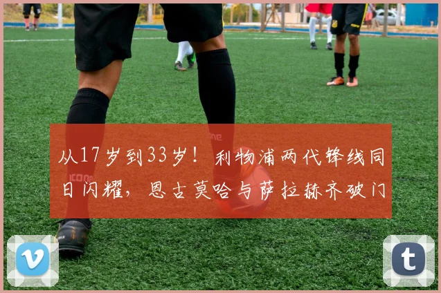 从17岁到33岁!利物浦两代锋线同日闪耀,恩古莫哈与萨拉赫齐破门