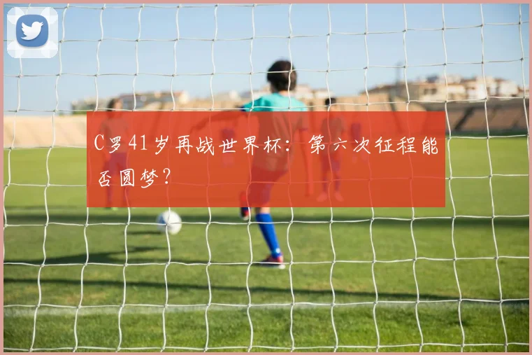 C罗41岁再战世界杯:第六次征程能否圆梦?