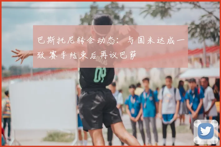 巴斯托尼转会动态：与国米达成一致 赛季结束后再议巴萨