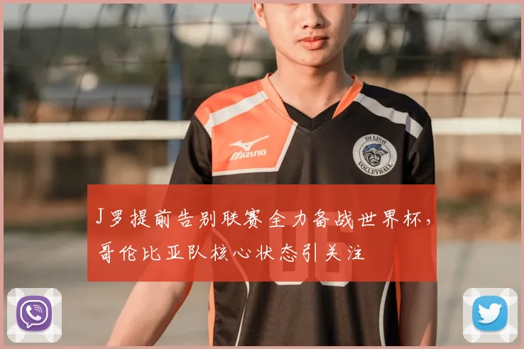 J罗提前告别联赛全力备战世界杯,哥伦比亚队核心状态引关注