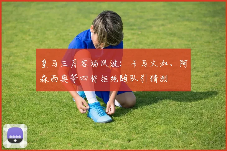 皇马三月客场风波：卡马文加、阿森西奥等四将拒绝随队引猜测